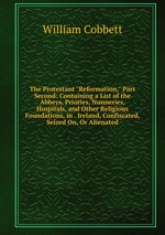 The Protestant "Reformation," Part Second: Containing a List of the Abbeys, Priories, Nunneries, Hospitals, and Other Religious Foundations, in . Ireland, Confiscated, Seized On, Or Alienated