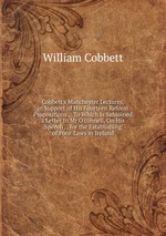 Cobbett`s Manchester Lectures, in Support of His Fourteen Reform Propositions .: To Which Is Subjoined a Letter to Mr O`connell, On His Speech . . for the Establishing of Poor-Laws in Ireland