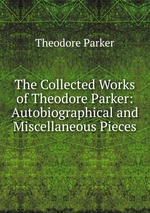 The Collected Works of Theodore Parker: Autobiographical and Miscellaneous Pieces