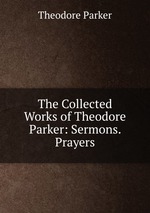 The Collected Works of Theodore Parker: Sermons. Prayers