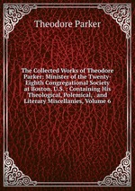 The Collected Works of Theodore Parker: Minister of the Twenty-Eighth Congregational Society at Boston, U.S. : Containing His Theological, Polemical, . and Literary Miscellanies, Volume 6