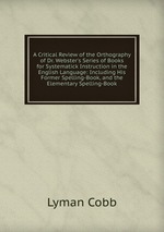 A Critical Review of the Orthography of Dr. Webster`s Series of Books for Systematick Instruction in the English Language: Including His Former Spelling-Book, and the Elementary Spelling-Book