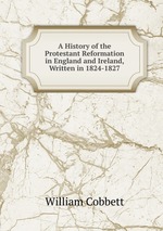 A History of the Protestant Reformation in England and Ireland, Written in 1824-1827
