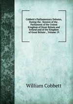 Cobbett`s Parliamentary Debates, During the . Session of the . Parliament of the United Kingdom of Great Britain and Ireland and of the Kingdom of Great Britain ., Volume 19