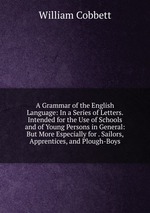 A Grammar of the English Language: In a Series of Letters. Intended for the Use of Schools and of Young Persons in General: But More Especially for . Sailors, Apprentices, and Plough-Boys