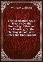 The Woodlands: Or, a Treatise On the Preparing of Ground for Planting; On the Planting &c. of Forest Trees and Underwoods