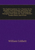 The English Gardener: Or, a Treatise On the Situation, Soil, Enclosing, and Laying-Out, of Kitchen Gardens; On the Making and Managing of Hot-Beds and . Sorts of Kitchen-Garden Plants, and of Fruit