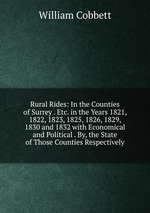 Rural Rides: In the Counties of Surrey . Etc. in the Years 1821, 1822, 1823, 1825, 1826, 1829, 1830 and 1832 with Economical and Political . By, the State of Those Counties Respectively