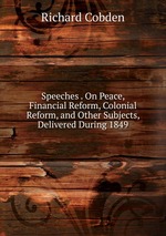 Speeches . On Peace, Financial Reform, Colonial Reform, and Other Subjects, Delivered During 1849