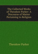 The Collected Works of Theodore Parker: A Discourse of Matter Pertaining to Religion