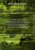 A Grammar of the English Language: In a Series of Letters. Intended for the Use of Schools and of Young Persons in General; But, More Especially for . Sailors, Apprentices, and Plough-Boys