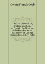 The Kiss of Peace: Or, England and Rome at One On the Doctrine of the Holy Eucharist . by a Fellow of  College, Cambridge I.E. G. F. Cobb