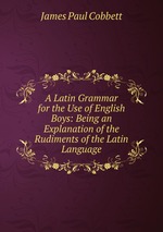 A Latin Grammar for the Use of English Boys: Being an Explanation of the Rudiments of the Latin Language