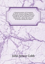 A Quartercentury of Cremation in North America: Being a Report of Progress in the United States and Canada for the Last Quarter of the Nineteenth . About the Advance in Europe During the Same