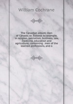 The Canadian album: men of Canada; or, Success by example, in religion, patriotism, business, law, medicine, education and agriculture; containing . men of the learned professions, and o