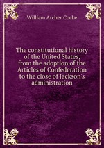 The constitutional history of the United States, from the adoption of the Articles of Confederation to the close of Jackson`s administration