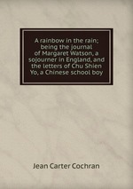 A rainbow in the rain; being the journal of Margaret Watson, a sojourner in England, and the letters of Chu Shien Yo, a Chinese school boy
