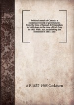 Political annals of Canada: a condensed record of governments from the time of Samuel de Champlain in 1608 down to the time of Earl Grey in 1905. With . act, establishing the Dominion in 1867; also