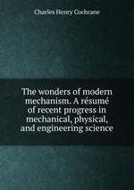 The wonders of modern mechanism. A rsum of recent progress in mechanical, physical, and engineering science