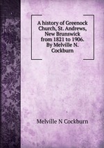 A history of Greenock Church, St. Andrews, New Brunswick from 1821 to 1906. By Melville N. Cockburn