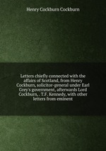 Letters chiefly connected with the affairs of Scotland, from Henry Cockburn, solicitor-general under Earl Grey`s government, afterwards Lord Cockburn, . T.F. Kennedy, with other letters from eminent