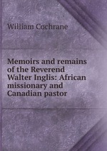 Memoirs and remains of the Reverend Walter Inglis: African missionary and Canadian pastor