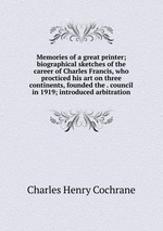 Memories of a great printer; biographical sketches of the career of Charles Francis, who procticed his art on three continents, founded the . council in 1919; introduced arbitration