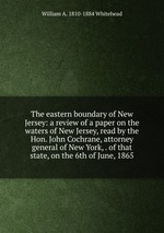 The eastern boundary of New Jersey: a review of a paper on the waters of New Jersey, read by the Hon. John Cochrane, attorney general of New York, . of that state, on the 6th of June, 1865