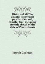 History of Mifflin County: its physical peculiarities, soil, climate, &c. ; including an early sketch of the state of Pennsylvania