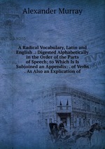 A Radical Vocabulary, Latin and English .: Digested Alphabetically in the Order of the Parts of Speech; to Which Is Is Subjoined an Appendix: . of Verbs . As Also an Explication of