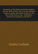 Narrative of the Shipwreck of the Sophia: On the 30Th of May, 1819, On the Western Coast of Africa, and of the Captivity of a Part of the Crew in the . Paymaster-General in Catalonia, and One O