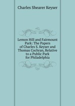 Lemon Hill and Fairmount Park: The Papers of Charles S. Keyser and Thomas Cochran, Relative to a Public Park for Philadelphia