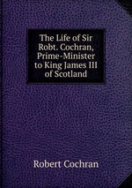 The Life of Sir Robt. Cochran, Prime-Minister to King James III of Scotland