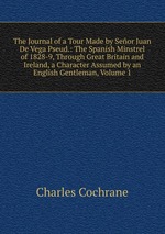 The Journal of a Tour Made by Seor Juan De Vega Pseud.: The Spanish Minstrel of 1828-9, Through Great Britain and Ireland, a Character Assumed by an English Gentleman, Volume 1