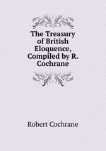 The Treasury of British Eloquence, Compiled by R. Cochrane