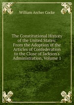 The Constitutional History of the United States: From the Adoption of the Articles of Confederation to the Close of Jackson`s Administration, Volume 1