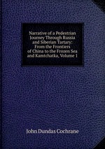Narrative of a Pedestrian Journey Through Russia and Siberian Tartary: From the Frontiers of China to the Frozen Sea and Kamtchatka, Volume 1