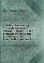 A Pedestrian Journey Through Russia and Siberian Tartary: To the Frontiers of China, the Frozen Sea, and Kamtchatka, Volume 1