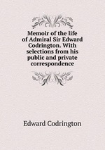 Memoir of the life of Admiral Sir Edward Codrington. With selections from his public and private correspondence