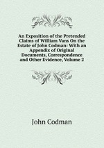 An Exposition of the Pretended Claims of William Vans On the Estate of John Codman: With an Appendix of Original Documents, Correspondence and Other Evidence, Volume 2