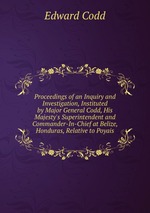 Proceedings of an Inquiry and Investigation, Instituted by Major General Codd, His Majesty`s Superintendent and Commander-In-Chief at Belize, Honduras, Relative to Poyais