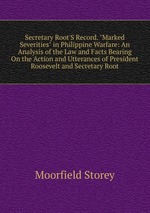 Secretary Root`S Record. "Marked Severities" in Philippine Warfare: An Analysis of the Law and Facts Bearing On the Action and Utterances of President Roosevelt and Secretary Root