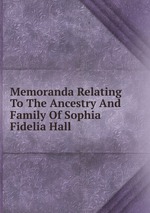 Memoranda Relating To The Ancestry And Family Of Sophia Fidelia Hall