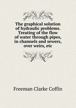 The graphical solution of hydraulic problems. Treating of the flow of water through pipes, in channels and sewers, over weirs, etc