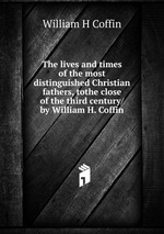 The lives and times of the most distinguished Christian fathers, tothe close of the third century/ by William H. Coffin