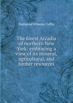 The forest Arcadia of northern New York: embracing a view of its mineral, agricultural, and timber resources