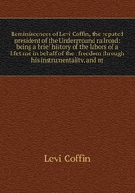 Reminiscences of Levi Coffin, the reputed president of the Underground railroad: being a brief history of the labors of a lifetime in behalf of the . freedom through his instrumentality, and m