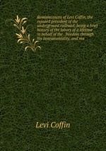 Reminiscences of Levi Coffin, the reputed president of the underground railroad; being a brief history of the labors of a lifetime in behalf of the . freedom through his instrumentality, and ma