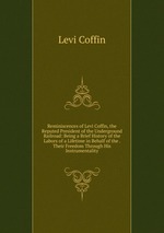Reminiscences of Levi Coffin, the Reputed President of the Underground Railroad: Being a Brief History of the Labors of a Lifetime in Behalf of the . Their Freedom Through His Instrumentality