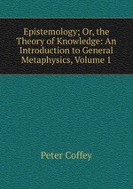 Epistemology; Or, the Theory of Knowledge: An Introduction to General Metaphysics, Volume 1